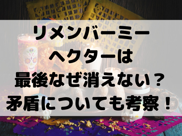 リメンバーミーヘクターは最後なぜ消えない？矛盾についても考察！